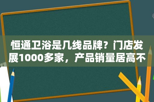 恒通卫浴是几线品牌？门店发展1000多家，产品销量居高不下