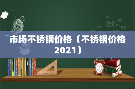市场不锈钢价格（不锈钢价格2021）
