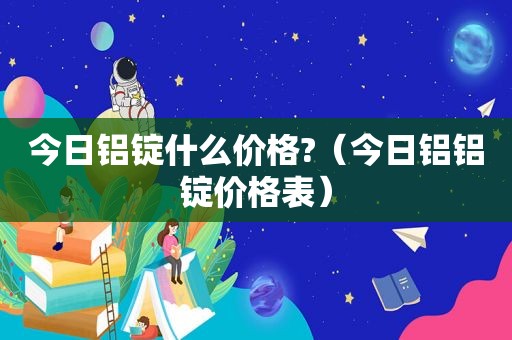 今日铝锭什么价格?（今日铝铝锭价格表）