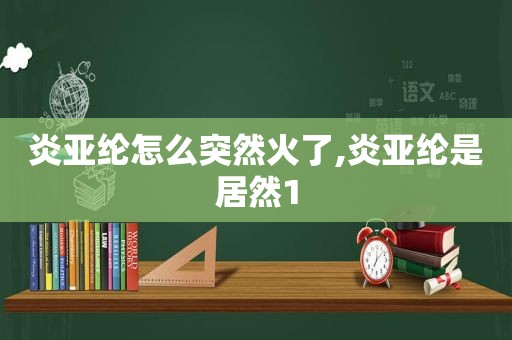 炎亚纶怎么突然火了,炎亚纶是居然1