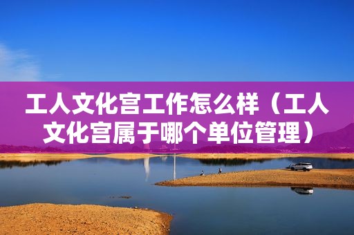 工人文化宫工作怎么样（工人文化宫属于哪个单位管理）