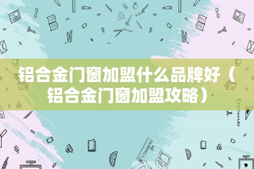 铝合金门窗加盟什么品牌好（铝合金门窗加盟攻略）