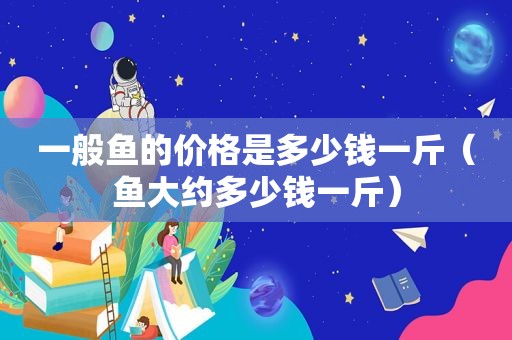 一般鱼的价格是多少钱一斤（鱼大约多少钱一斤）