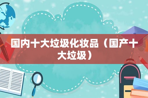 国内十大垃圾化妆品（国产十大垃圾）