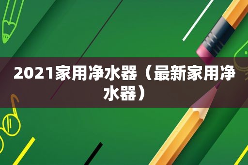 2021家用净水器（最新家用净水器）