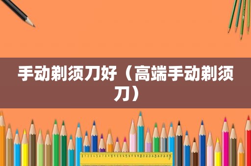 手动剃须刀好（高端手动剃须刀）