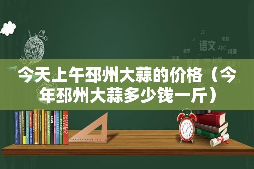 今天上午邳州大蒜的价格（今年邳州大蒜多少钱一斤）