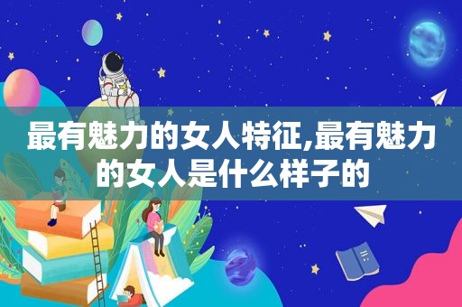 最有魅力的女人特征,最有魅力的女人是什么样子的