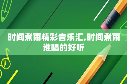 时间煮雨精彩音乐汇,时间煮雨谁唱的好听