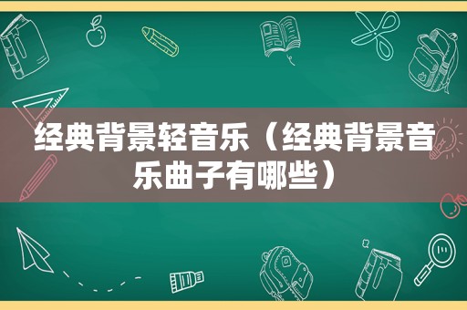 经典背景轻音乐（经典背景音乐曲子有哪些）