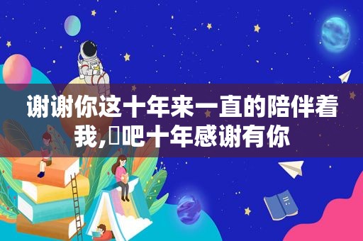 谢谢你这十年来一直的陪伴着我,㕻吧十年感谢有你