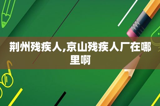 荆州残疾人,京山残疾人厂在哪里啊