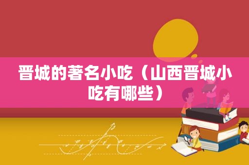 晋城的著名小吃（山西晋城小吃有哪些）