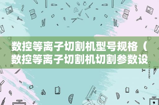 数控等离子切割机型号规格（数控等离子切割机切割参数设置及使用方法）