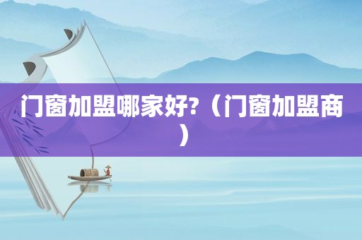 门窗加盟哪家好?（门窗加盟商）