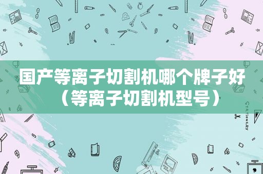 国产等离子切割机哪个牌子好（等离子切割机型号）
