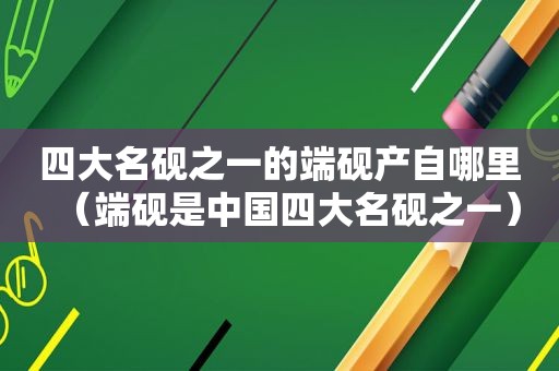四大名砚之一的端砚产自哪里（端砚是中国四大名砚之一）