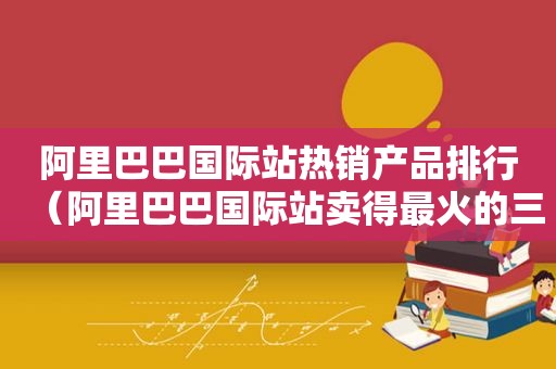 阿里巴巴国际站热销产品排行（阿里巴巴国际站卖得最火的三类产品）