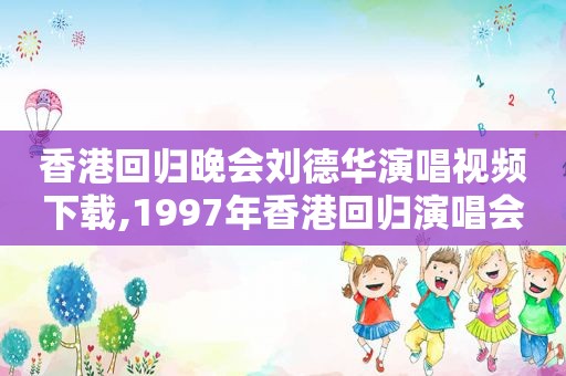 香港回归晚会刘德华演唱视频下载,1997年香港回归演唱会刘德华