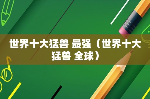 世界十大猛兽 最强（世界十大猛兽 全球）