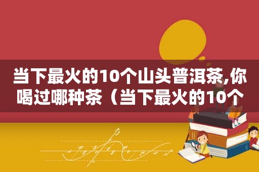 当下最火的10个山头普洱茶,你喝过哪种茶（当下最火的10个山头普洱茶,你喝过哪种）