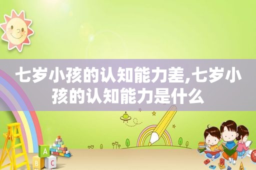 七岁小孩的认知能力差,七岁小孩的认知能力是什么