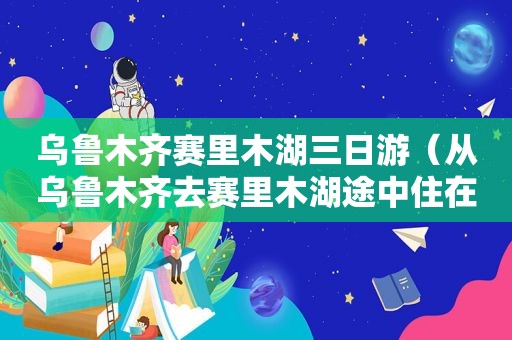 乌鲁木齐赛里木湖三日游（从乌鲁木齐去赛里木湖途中住在哪好）