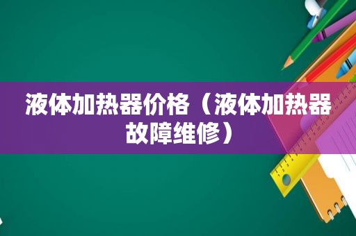 液体加热器价格（液体加热器故障维修）