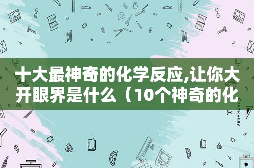 十大最神奇的化学反应,让你大开眼界是什么（10个神奇的化学反应）