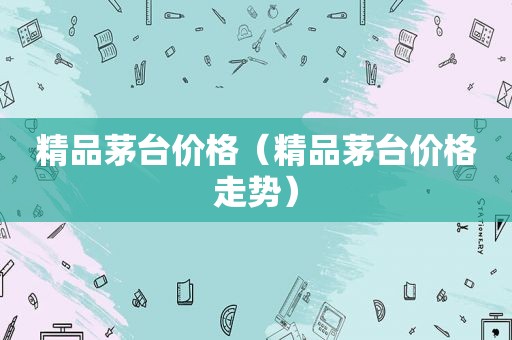 精品茅台价格（精品茅台价格走势）
