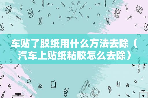 车贴了胶纸用什么方法去除（汽车上贴纸粘胶怎么去除）