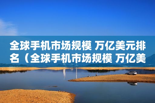 全球手机市场规模 万亿美元排名（全球手机市场规模 万亿美元占多少）
