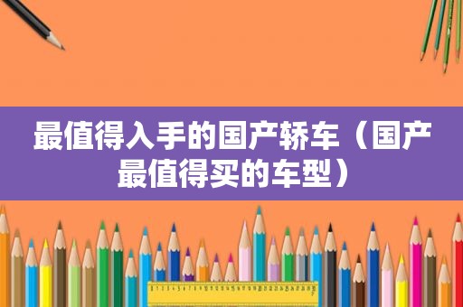 最值得入手的国产轿车（国产最值得买的车型）