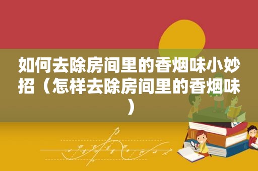如何去除房间里的香烟味小妙招（怎样去除房间里的香烟味）