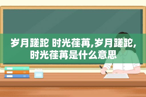 岁月蹉跎 时光荏苒,岁月蹉跎,时光荏苒是什么意思