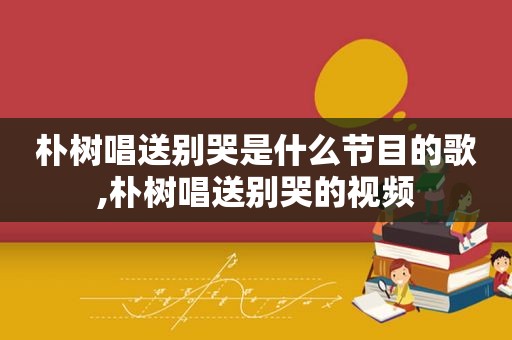 朴树唱送别哭是什么节目的歌,朴树唱送别哭的视频