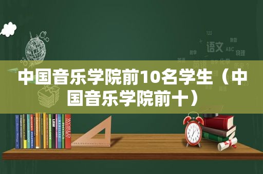 中国音乐学院前10名学生（中国音乐学院前十）