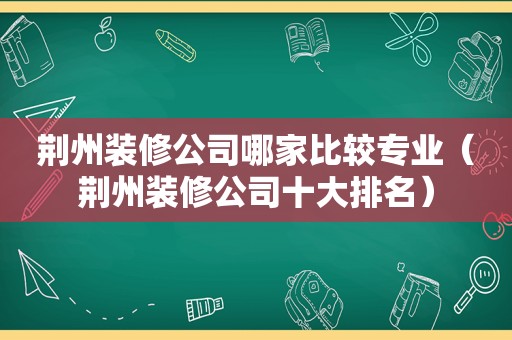 荆州装修公司哪家比较专业（荆州装修公司十大排名）