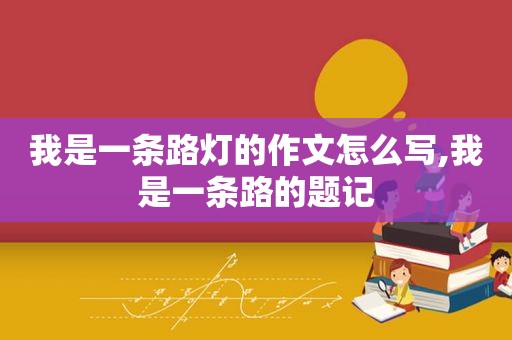 我是一条路灯的作文怎么写,我是一条路的题记