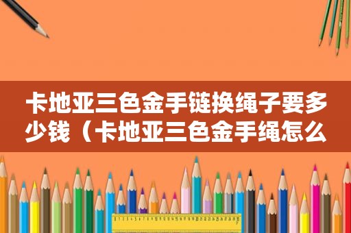 卡地亚三色金手链换绳子要多少钱（卡地亚三色金手绳怎么绑）
