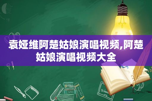 袁娅维阿楚姑娘演唱视频,阿楚姑娘演唱视频大全