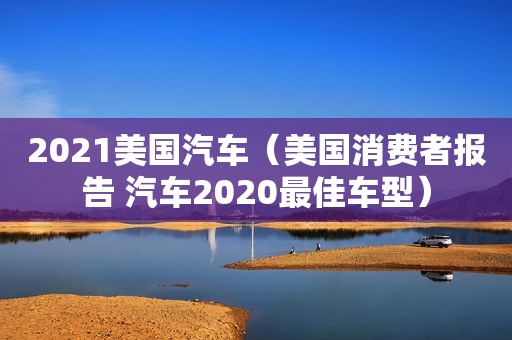 2021美国汽车（美国消费者报告 汽车2020最佳车型）