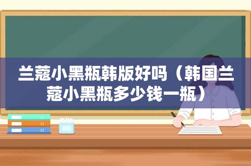 兰蔻小黑瓶韩版好吗（韩国兰蔻小黑瓶多少钱一瓶）