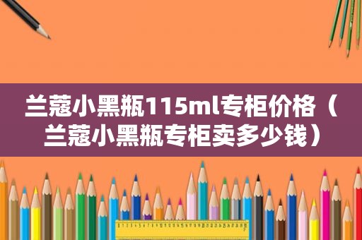 兰蔻小黑瓶115ml专柜价格（兰蔻小黑瓶专柜卖多少钱）
