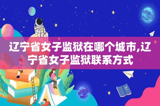 辽宁省女子监狱在哪个城市,辽宁省女子监狱联系方式