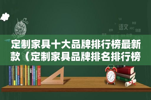 定制家具十大品牌排行榜最新款（定制家具品牌排名排行榜）