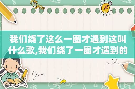 我们绕了这么一圈才遇到这叫什么歌,我们绕了一圈才遇到的歌词