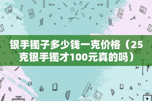 银手镯子多少钱一克价格（25克银手镯才100元真的吗）