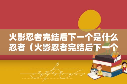 火影忍者完结后下一个是什么忍者（火影忍者完结后下一个是什么剧情）