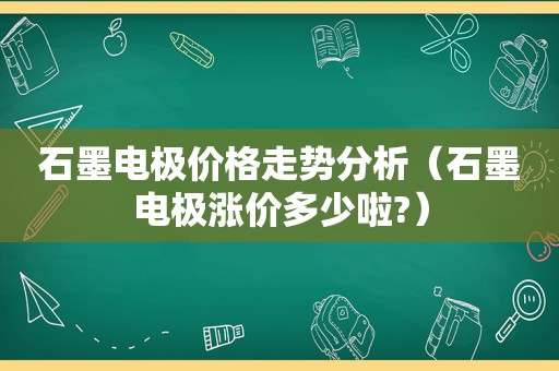 石墨电极价格走势分析（石墨电极涨价多少啦?）